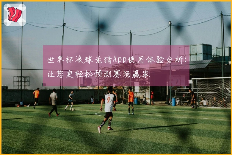 世界杯滚球竞猜App使用体验分析：让您更轻松预测赛场赢家