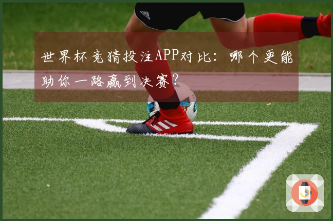 世界杯竞猜投注APP对比：哪个更能助你一路赢到决赛？